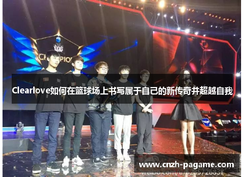 Clearlove如何在篮球场上书写属于自己的新传奇并超越自我 Clearlove如何在篮球场上书写属于自己的新传奇并超越自我