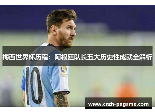 梅西世界杯历程:阿根廷队长五大历史性成就全解析 梅西世界杯历程:阿根廷队长五大历史性成就全解析
