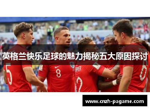 英格兰快乐足球的魅力揭秘五大原因探讨 英格兰快乐足球的魅力揭秘五大原因探讨
