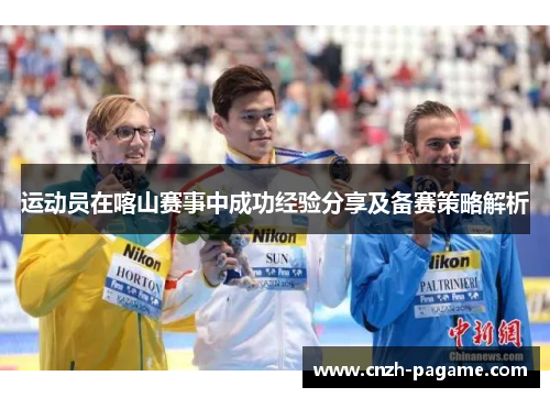 运动员在喀山赛事中成功经验分享及备赛策略解析 运动员在喀山赛事中成功经验分享及备赛策略解析