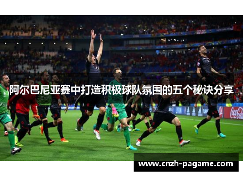 阿尔巴尼亚赛中打造积极球队氛围的五个秘诀分享