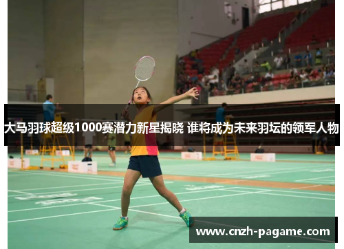 大马羽球超级1000赛潜力新星揭晓 谁将成为未来羽坛的领军人物 大马羽球超级1000赛潜力新星揭晓 谁将成为未来羽坛的领军人物