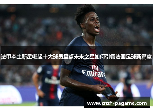 法甲本土新星崛起十大球员盘点未来之星如何引领法国足球新篇章