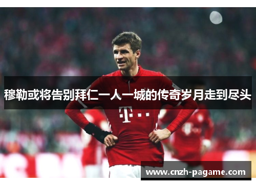 穆勒或将告别拜仁一人一城的传奇岁月走到尽头