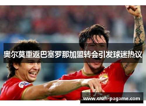 奥尔莫重返巴塞罗那加盟转会引发球迷热议 奥尔莫重返巴塞罗那加盟转会引发球迷热议